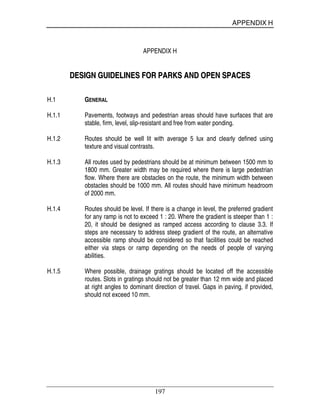 APPENDIX H
197
APPENDIX H
DDEESSIIGGNN GGUUIIDDEELLIINNEESS FFOORR PPAARRKKSS AANNDD OOPPEENN SSPPAACCEESS
H.1 GENERAL
H.1.1 Pavements, footways and pedestrian areas should have surfaces that are
stable, firm, level, slip-resistant and free from water ponding.
H.1.2 Routes should be well lit with average 5 lux and clearly defined using
texture and visual contrasts.
H.1.3 All routes used by pedestrians should be at minimum between 1500 mm to
1800 mm. Greater width may be required where there is large pedestrian
flow. Where there are obstacles on the route, the minimum width between
obstacles should be 1000 mm. All routes should have minimum headroom
of 2000 mm.
H.1.4 Routes should be level. If there is a change in level, the preferred gradient
for any ramp is not to exceed 1 : 20. Where the gradient is steeper than 1 :
20, it should be designed as ramped access according to clause 3.3. If
steps are necessary to address steep gradient of the route, an alternative
accessible ramp should be considered so that facilities could be reached
either via steps or ramp depending on the needs of people of varying
abilities.
H.1.5 Where possible, drainage gratings should be located off the accessible
routes. Slots in gratings should not be greater than 12 mm wide and placed
at right angles to dominant direction of travel. Gaps in paving, if provided,
should not exceed 10 mm.
 