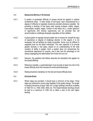 APPENDIX H
198
H.2 GRADUATED DIFFICULTY OF ACCESS
H.2.1 A system of graduated difficulty of access should be applied in outdoor
recreational areas. A wide variety of trail types, each characterized by a
degree of difficulty to negotiate should be provided whenever possible. By
providing a diversity of trail types (with varying surfaces, widths, slopes,
cross-slopes, lengths, edges, number of rest stops, etc.), a wider spectrum
of opportunity with diverse experiences can be provided that will
accommodate or challenge all people regardless of their abilities.
H.2.2 A good system of signage should enable one to choose for oneself the type
of experience or degree of challenge desired. In this regard, it is not
necessary that all facilities be totally accessible. Some may be difficult to
negotiate even for the fittest individuals. The main objective is to provide
greater diversity in trail types, based on an understanding of the wide
variation of ability in people. Such a system does not compromise the
recreational experience for anyone, and it also has the advantage of not
always segregating the able-bodied from those who are not.
H.2.3 However, the guideline that follows describe the standards that applies for
the lowest difficulty.
H.2.4 Whenever possible, a park/site/project must provide at least one trail of the
lowest difficulty level that traverse the entire park/site/project.
H.2.5 Railing should be mandatory for the trail and lowest difficulty level.
H.3 OUTDOOR STEPS
H.3.1 Where steps are provided, it should have a minimum of two steps. Three
steps are preferred to ensure clear legibility of the grade change. The length
of landing should be at least 1500 mm. Longer landings should be multiples
of 1500 mm i.e. 1500, 3000, 4500, etc. The height between landings should
be kept to a maximum of 1500 mm to allow a view of the next higher
landing.
 