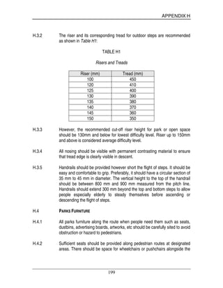 APPENDIX H
199
H.3.2 The riser and its corresponding tread for outdoor steps are recommended
as shown in Table H1:
TABLE H1
Risers and Treads
Riser (mm) Tread (mm)
100 450
120 410
125 400
130 390
135 380
140 370
145 360
150 350
H.3.3 However, the recommended cut-off riser height for park or open space
should be 130mm and below for lowest difficulty level. Riser up to 150mm
and above is considered average difficulty level.
H.3.4 All nosing should be visible with permanent contrasting material to ensure
that tread edge is clearly visible in descent.
H.3.5 Handrails should be provided however short the flight of steps. It should be
easy and comfortable to grip. Preferably, it should have a circular section of
35 mm to 45 mm in diameter. The vertical height to the top of the handrail
should be between 800 mm and 900 mm measured from the pitch line.
Handrails should extend 300 mm beyond the top and bottom steps to allow
people especially elderly to steady themselves before ascending or
descending the flight of steps.
H.4 PARKS FURNITURE
H.4.1 All parks furniture along the route when people need them such as seats,
dustbins, advertising boards, artworks, etc should be carefully sited to avoid
obstruction or hazard to pedestrians.
H.4.2 Sufficient seats should be provided along pedestrian routes at designated
areas. There should be space for wheelchairs or pushchairs alongside the
 