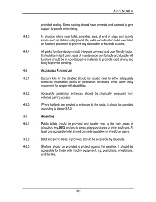 APPENDIX H
200
provided seating. Some seating should have armrests and backrest to give
support to people when rising.
H.4.3 In situation where near toilet, amenities area, at end of steps and activity
zones such as children playground etc, extra consideration to be exercised
on furniture placement to prevent any obstruction or hazards to users.
H.4.4 All parks furniture design should integrate universal and user friendly factor.
It should be in light color, ease of maintenance, comfortable and durable. All
furniture should be of non-absorptive materials to promote rapid drying and
lastly to prevent ponding.
H.5 ACCESSIBLE PARKING LOT
H.5.1 Carpark lots for the disabled should be located near to either adequately
sheltered information points or pedestrian entrances which allow easy
movement for people with disabilities.
H.5.2 Accessible pedestrian entrances should be physically separated from
vehicles gaining access.
H.5.3 Where bollards are erected at entrance to the route, it should be provided
according to clause 3.7.3.
H.6 Amenities
H.6.1 Public toilets should be provided and located near to the main areas of
attraction, e.g. BBQ and picnic areas, playground area or other such use. At
least one accessible toilet should be made available for wheelchair users.
H.6.2 BBQ and picnic areas, if provided, should be accessible by all people.
H.6.3 Shelters should be provided to protect against the weather. It should be
accessible for those with mobility equipment, e.g. pushchairs, wheelchairs,
and the like.
 