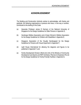 ACKNOWLEDGMENT
202
AACCKKNNOOWWLLEEDDGGEEMMEENNTT
The Building and Construction Authority wishes to acknowledge, with thanks and
gratitude, the following organisations or persons who have, in one way or another,
contributed to the drafting of this Code:
(a) Associate Professor James D Harrison of the National University of
Singapore for the Design Guidelines for Older Persons in Appendix D;
(b) Handicaps Welfare Association and of Asian Women's Welfare Association
for the Design Guidelines for Children with Disabilities in Appendix E;
(c) Singapore Association of the Visually Handicapped for the Design
Guidelines for Persons with Visual Impairment in Appendix F;
(d) Light House International for allowing the diagrams and figures to be
published in Appendix F; and
(e) Family Development Division (Work-Life Unit) of the Ministry of Community
Development and Sports and RSP Architects, Planners & Engineers Pte Ltd
for the Design Guidelines for Family-Friendly Facilities in Appendix G.
 