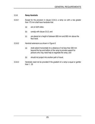 GENERAL REQUIREMENTS
25
3.3.6 Ramp Handrails
3.3.6.1 Except for the provision in clause 3.3.6.3, a ramp run with a rise greater
than 175 mm shall have handrails that:
(a) are on both sides;
(b) comply with clause 3.5.2; and
(c) are placed at a height of between 800 mm and 900 mm above the
floor level.
3.3.6.2 Handrail extensions as shown in Figure 6:
(a) shall extend horizontally for a distance of not less than 300 mm
beyond the top and bottom of the ramp to provide support for
persons who may need help to negotiate the ramp; and
(b) should not project into another path of travel.
3.3.6.3 Handrails need not be provided if the gradient of a ramp is equal or gentler
than 1 : 25
 