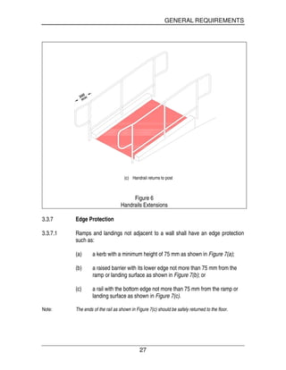 GENERAL REQUIREMENTS
27
min300
(c) Handrail returns to post
Figure 6
Handrails Extensions
3.3.7 Edge Protection
3.3.7.1 Ramps and landings not adjacent to a wall shall have an edge protection
such as:
(a) a kerb with a minimum height of 75 mm as shown in Figure 7(a);
(b) a raised barrier with its lower edge not more than 75 mm from the
ramp or landing surface as shown in Figure 7(b); or
(c) a rail with the bottom edge not more than 75 mm from the ramp or
landing surface as shown in Figure 7(c).
Note: The ends of the rail as shown in Figure 7(c) should be safely returned to the floor.
 