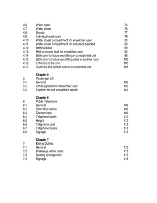 4.6
4.7
4.8
4.9
4.10
4.11
4.12
4.13
4.14
4.15
4.16
4.17
Wash basin
Water closet
Urinals
Individual washroom
Water closet compartment for wheelchair user
Water closet compartment for ambulant disabled
Bath facilities
Roll-in shower stall for wheelchair user
Bathroom for future retrofitting in a residential unit
Bathroom for future retrofitting sited in another room
Entrance to the unit
Switches and socket outlets in residential unit
74
76
77
79
83
88
89
95
98
100
100
101
5
5.1
5.2
5.3
Chapter 5
Passenger Lift
General
Lift designated for wheelchair user
Platform lift and wheelchair stairlift
102
105
107
6
6.1
6.2
6.3
6.4
6.5
6.6
6.7
6.8
Chapter 6
Public Telephone
General
Clear floor space
Counter tops
Telephone booth
Height
Telephone cord
Telephone books
Signage
109
109
109
110
112
112
112
112
7
7.1
7.2
7.3
7.4
Chapter 7
Eating Outlets
General
Walkways within outlet
Seating arrangement
Signage
113
113
113
116
 