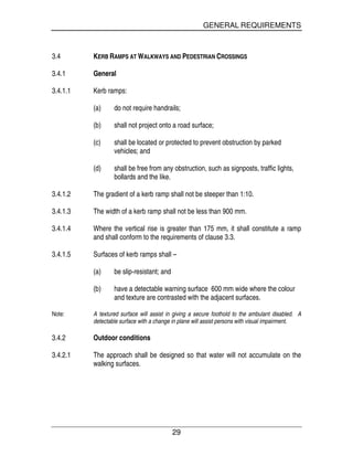 GENERAL REQUIREMENTS
29
3.4 KERB RAMPS AT WALKWAYS AND PEDESTRIAN CROSSINGS
3.4.1 General
3.4.1.1 Kerb ramps:
(a) do not require handrails;
(b) shall not project onto a road surface;
(c) shall be located or protected to prevent obstruction by parked
vehicles; and
(d) shall be free from any obstruction, such as signposts, traffic lights,
bollards and the like.
3.4.1.2 The gradient of a kerb ramp shall not be steeper than 1:10.
3.4.1.3 The width of a kerb ramp shall not be less than 900 mm.
3.4.1.4 Where the vertical rise is greater than 175 mm, it shall constitute a ramp
and shall conform to the requirements of clause 3.3.
3.4.1.5 Surfaces of kerb ramps shall –
(a) be slip-resistant; and
(b) have a detectable warning surface 600 mm wide where the colour
and texture are contrasted with the adjacent surfaces.
Note: A textured surface will assist in giving a secure foothold to the ambulant disabled. A
detectable surface with a change in plane will assist persons with visual impairment.
3.4.2 Outdoor conditions
3.4.2.1 The approach shall be designed so that water will not accumulate on the
walking surfaces.
 