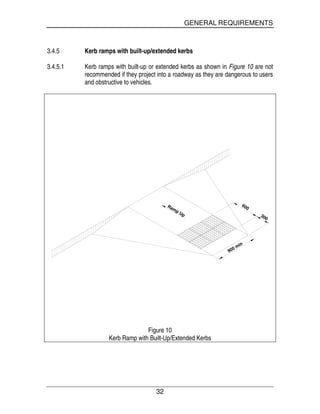 GENERAL REQUIREMENTS
32
3.4.5 Kerb ramps with built-up/extended kerbs
3.4.5.1 Kerb ramps with built-up or extended kerbs as shown in Figure 10 are not
recommended if they project into a roadway as they are dangerous to users
and obstructive to vehicles.
Ramp Up
900 min
600
300
Figure 10
Kerb Ramp with Built-Up/Extended Kerbs
 