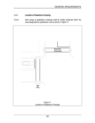 GENERAL REQUIREMENTS
33
3.4.6 Location at Pedestrian Crossing
3.4.6.1 Kerb ramps at pedestrian crossings shall be wholly contained within the
area designated for pedestrians’ use as shown in Figure 11.
900
min
Ramp with
flared sides
Figure 11
Location at Pedestrian Crossings
 