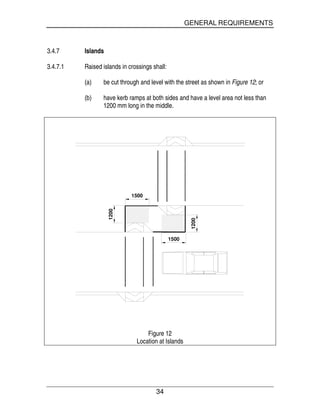 GENERAL REQUIREMENTS
34
3.4.7 Islands
3.4.7.1 Raised islands in crossings shall:
(a) be cut through and level with the street as shown in Figure 12; or
(b) have kerb ramps at both sides and have a level area not less than
1200 mm long in the middle.
1500
1200
1500 1200
Figure 12
Location at Islands
 