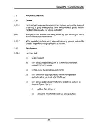 GENERAL REQUIREMENTS
35
3.5 HANDRAILS/GRAB BARS
3.5.1 General
3.5.1.1 Handrails/grab bars are extremely important features and must be designed
to be easy to grasp and to provide a firm and comfortable grip so that the
hand can slide along the rail without obstruction.
Note: Many persons with disabilities and elderly persons rely upon handrails/grab bars to
maintain balance or prevent serious falls.
3.5.1.2 Wide handrails/grab bars which allow only pinching grip are undesirable
unless a proper hand-size grasping area is provided.
3.5.2 Requirements
3.5.2.1 Handrails shall:
(a) be slip-resistant;
(b) have a circular section of 35 mm to 45 mm in diameter or an
equivalent gripping surface;
(c) be free of any sharp or abrasive elements;
(d) have continuous gripping surfaces, without interruptions or
obstructions that can break a hand hold; and
(e) have a clear space between the handrail and all wall surfaces as
shown in Figure 13(a) of –
(i) not less than 40 mm; or
(ii) at least 60 mm where the wall has a rough surface.
 
