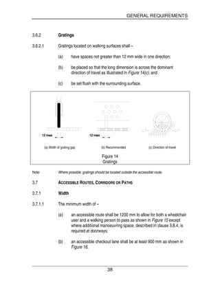 GENERAL REQUIREMENTS
38
3.6.2 Gratings
3.6.2.1 Gratings located on walking surfaces shall –
(a) have spaces not greater than 12 mm wide in one direction;
(b) be placed so that the long dimension is across the dominant
direction of travel as illustrated in Figure 14(c); and
(c) be set flush with the surrounding surface.
12 max 12 max
(a) Width of grating gap (b) Recommended (c) Direction of travel
Figure 14
Gratings
Note: Where possible, gratings should be located outside the accessible route.
3.7 ACCESSIBLE ROUTES, CORRIDORS OR PATHS
3.7.1 Width
3.7.1.1 The minimum width of –
(a) an accessible route shall be 1200 mm to allow for both a wheelchair
user and a walking person to pass as shown in Figure 15 except
where additional manoeuvring space, described in clause 3.8.4, is
required at doorways;
(b) an accessible checkout lane shall be at least 900 mm as shown in
Figure 16.
 