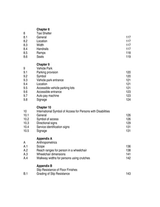 8
8.1
8.2
8.3
8.4
8.5
8.6
Chapter 8
Taxi Shelter
General
Location
Width
Handrails
Ramps
Seats
117
117
117
117
118
119
9
9.1
9.2
9.3
9.4
9.5
9.6
9.7
9.8
Chapter 9
Vehicle Park
Parking provision
Symbol
Vehicle park entrance
Location
Accessible vehicle parking lots
Accessible entrance
Auto pay machine
Signage
120
120
121
121
121
123
123
124
10
10.1
10.2
10.3
10.4
10.5
Chapter 10
International Symbol of Access for Persons with Disabilities
General
Symbol of access
Directional signs
Service identification signs
Signage
126
126
129
131
131
A
A.1
A.2
A.3
A.4
Appendix A
Anthropometrics
Scope
Reach ranges for person in a wheelchair
Wheelchair dimensions
Walkway widths for persons using crutches
136
138
141
142
B.1
Appendix B
Slip Resistance of Floor Finishes
Grading of Slip Resistance 143
 