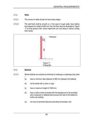 GENERAL REQUIREMENTS
40
3.7.2 Walls
3.7.2.1 The corners of walls should not have sharp edges.
3.7.2.2 The wall finish shall be smooth or, in the case of rough walls, have trailing
bars placed at a height of 840 mm from the floor level as illustrated in Figure
17 so that persons with visual impairment can trail along it without hurting
their hands.
84060
Trailing bar
Figure 17
Trailing Bar
3.7.3 Bollards
3.7.3.1 Where bollards are erected at entrances to walkways or pathways they shall
–
(a) have a minimum clear distance of 900 mm between the bollards;
(b) not be linked with a chain or rope;
(c) have a maximum height of 1000 mm;
(d) have a colour which contrasts with the background or be provided
with a coloured or reflected band around the neck of the bollard to
further aid visibility;
(e) not have ornamental features protruding horizontally; and
 