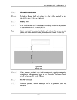 GENERAL REQUIREMENTS
43
3.7.4.5 Clear width maintenance
3.7.4.5.1 Protruding objects shall not reduce the clear width required for an
accessible route or manoeuvring space.
3.7.4.6 Resting areas
3.7.4.6.1 Long paths of travel should be avoided and resting areas shall be provided
at frequent intervals not exceeding 40.0m.
Note: Resting areas should be recessed from the long paths of travel which can also act as a
passing place for two wheelchair users to pass each other as illustrated in Figure 20(a).
Figure 20(a)
Resting Area
3.7.4.6.2 Where seats are provided, they should have armrests to assist persons with
disabilities or elderly persons to get up from the seats. The height of seat
should be between 440 mm to 470 mm.
3.7.4.7 Exterior walkways
3.7.4.7.1 Wherever possible, exterior walkways should be protected from the
elements.
 