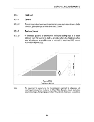 GENERAL REQUIREMENTS
44
3.7.5 Headroom
3.7.5.1 General
3.7.5.1.1 The minimum clear headroom in pedestrian areas such as walkways, halls,
corridors, passageways or aisles shall be 2000 mm.
3.7.5.2 Overhead hazard
3.7.5.2.1 A detectable guardrail or other barrier having its leading edge at or below
580 mm from the floor level shall be provided where the headroom of an
area adjoining an accessible route is reduced to less than 2000 mm as
illustrated in Figure 20(b).
580
2000min
max
Figure 20(b)
Overhead Hazard
Note: The requirement to have an area free from obstruction is primarily to aid persons with
visual impairment as shown in Figures 18, 19 and 20(b). Examples of such obstructions
are directional signs, fire fighting equipment and the underside of staircases or escalators.
 