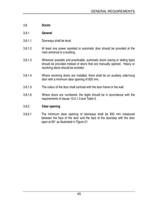 GENERAL REQUIREMENTS
45
3.8 DOORS
3.8.1 General
3.8.1.1 Doorways shall be level.
3.8.1.2 At least one power assisted or automatic door should be provided at the
main entrance to a building.
3.8.1.3 Wherever possible and practicable, automatic doors (swing or sliding type)
should be provided instead of doors that are manually opened. Heavy or
revolving doors should be avoided.
3.8.1.4 Where revolving doors are installed, there shall be an auxiliary side-hung
door with a minimum clear opening of 850 mm.
3.8.1.5 The colour of the door shall contrast with the door frame or the wall.
3.8.1.6 Where doors are numbered, the digits should be in accordance with the
requirements of clause 10.5.1.3 and Table 5.
3.8.2 Clear opening
3.8.2.1 The minimum clear opening of doorways shall be 850 mm measured
between the face of the door and the face of the doorstop with the door
open at 90° as illustrated in Figure 21.
 