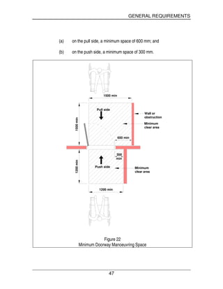 GENERAL REQUIREMENTS
47
(a) on the pull side, a minimum space of 600 mm; and
(b) on the push side, a minimum space of 300 mm.
1200 min
1500 min
600 min
300
min
Minimum
clear area
Push side
Wall or
obstruction
1500min1200min
Pull side
Minimum
clear area
Figure 22
Minimum Doorway Manoeuvring Space
 