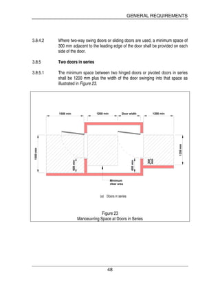 GENERAL REQUIREMENTS
48
3.8.4.2 Where two-way swing doors or sliding doors are used, a minimum space of
300 mm adjacent to the leading edge of the door shall be provided on each
side of the door.
3.8.5 Two doors in series
3.8.5.1 The minimum space between two hinged doors or pivoted doors in series
shall be 1200 mm plus the width of the door swinging into that space as
illustrated in Figure 23.
1500 min 1200 min Door width 1200 min
1200min
1500min
600min
600min
min
300
Minimum
clear area
(a) Doors in series
Figure 23
Manoeuvring Space at Doors in Series
 