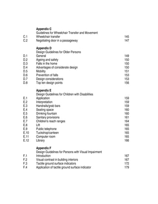 C.1
C.2
Appendix C
Guidelines for Wheelchair Transfer and Movement
Wheelchair transfer
Negotiating door in a passageway
145
147
D.1
D.2
D.3
D.4
D.5
D.6
D.7
D.8
Appendix D
Design Guidelines for Older Persons
General
Ageing and safety
Falls in the home
Advantages of considerate design
Mobility
Prevention of falls
Design considerations
Top ten design points
149
150
150
150
151
153
153
156
E.1
E.2
E.3
E.4
E.5
E.6
E.7
E.8
E.9
E.10
E.11
E.12
Appendix E
Design Guidelines for Children with Disabilities
Application
Interpretation
Handrails/grab bars
Seating space
Drinking fountain
Sanitary provisions
Children's reach ranges
Lift
Public telephone
Tuckshop/canteen
Computer room
Library
159
159
159
160
160
161
164
165
165
165
165
166
F.1
F.2
F.3
F.4
Appendix F
Design Guidelines for Persons with Visual Impairment
Introduction
Visual contrast in building interiors
Tactile ground surface indicators
Application of tactile ground surface indicator
167
167
172
179
 