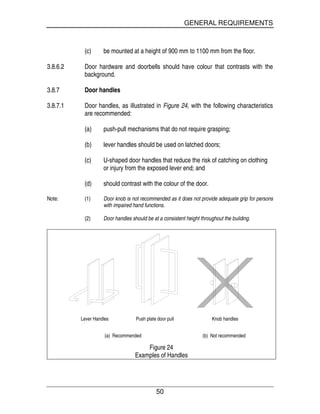GENERAL REQUIREMENTS
50
(c) be mounted at a height of 900 mm to 1100 mm from the floor.
3.8.6.2 Door hardware and doorbells should have colour that contrasts with the
background.
3.8.7 Door handles
3.8.7.1 Door handles, as illustrated in Figure 24, with the following characteristics
are recommended:
(a) push-pull mechanisms that do not require grasping;
(b) lever handles should be used on latched doors;
(c) U-shaped door handles that reduce the risk of catching on clothing
or injury from the exposed lever end; and
(d) should contrast with the colour of the door.
Note: (1) Door knob is not recommended as it does not provide adequate grip for persons
with impaired hand functions.
(2) Door handles should be at a consistent height throughout the building.
Lever Handles Push plate door pull Knob handles
(a) Recommended (b) Not recommended
Figure 24
Examples of Handles
 