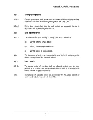 GENERAL REQUIREMENTS
51
3.8.8 Sliding/folding doors
3.8.8.1 Operating hardware shall be exposed and have sufficient gripping surface
area from both sides when sliding/folding doors are fully open.
3.8.8.2 If the door retracts fully into the wall pocket, an accessible handle is
required on the exposed edge of the door.
3.8.9 Door opening force
3.8.9.1 The maximum force for pushing or pulling open a door should be:
(a) 38N for exterior hinged doors;
(b) 22N for interior hinged doors; and
(c) 22N for sliding or folding doors.
Note: This clause does not apply to the force required to retract latch bolts or disengage other
devices that may hold the door in a closed position.
3.8.10 Door closers
3.8.10.1 The sweep period of the door shall be adjusted so that from an open
position of 90° the door will not take less than 3 seconds to move to a semi-
closed position of approximately 12°.
Note: Door closers with adjustable tension are recommended for this purpose so that the
tension can be adjusted to comply with clause 3.8.9.
 