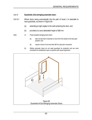GENERAL REQUIREMENTS
53
3.8.13 Guardrails (Out-swinging automatic door)
3.8.13.1 Where doors swing automatically into the path of travel, it is desirable to
have guardrails, as shown in Figure 26 –
(a) extending at right angles to the wall containing the door; and
(b) provided at a cane detectable height of 580 mm.
Note: (1) Power-assisted swinging doors shall –
(a) take not less than 3 seconds to move from the closed to the fully open
position; and
(b) require a force of not more than 66 N to stop door movement.
(2) Sliding automatic doors do not need guardrails for protection and are more
convenient for wheelchairs users or persons with visual impairment.
1000max
900max
580
max
Figure 26
Guardrails At Out-Swinging Automatic Doors
 