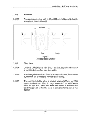 GENERAL REQUIREMENTS
54
3.8.14 Turnstiles
3.8.14.1 An accessible gate with a width of at least 850 mm shall be provided beside
a turnstile as shown in Figure 27.
850 min
Gate Turnstile
Figure 27
Access Besides Turnstiles
3.8.15 Glass doors
3.8.15.1 Unframed full-height glass doors shall, if provided, be prominently marked
or highlighted with motifs to make them visible.
3.8.15.2 The markings or motifs shall consist of two horizontal bands, each at least
100 mm high and of contrasting colours to assist visibility.
3.8.15.3 The upper band shall be affixed at a height between 1400 mm and 1600
mm and the lower band affixed at a height between 850 mm and 1000 mm
above the floor level. Where each band zone consists of more than one
band, the aggregate width of the bands in each zone shall not be less than
100 mm.
 