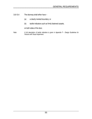 GENERAL REQUIREMENTS
55
3.8.15.4 The doorway shall either have –
(a) a clearly marked boundary; or
(b) tactile indicators such as firmly fastened carpets,
on both sides of the door.
Note: A full description of tactile indicators is given in Appendix F – Design Guidelines for
Persons with Visual Impairment.
 