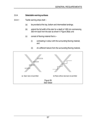 GENERAL REQUIREMENTS
57
3.9.4 Detectable warning surfaces
3.9.4.1 Tactile warning strips shall –
(a) be provided at the top, bottom and intermediate landings;
(b) extend the full width of the stair for a depth of 600 mm commencing
300 mm back from the stair as shown in Figure 28(d); and
(c) consist of flooring material that is –
(i) contrasting in colour with the surrounding flooring material;
and
(ii) of a different texture from the surrounding flooring material.
(a) Open risers not permitted (b) Risers without rake back not permitted
Figure 28
Stair Detail
 