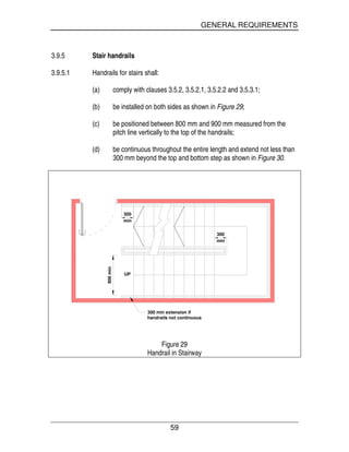 GENERAL REQUIREMENTS
59
3.9.5 Stair handrails
3.9.5.1 Handrails for stairs shall:
(a) comply with clauses 3.5.2, 3.5.2.1, 3.5.2.2 and 3.5.3.1;
(b) be installed on both sides as shown in Figure 29;
(c) be positioned between 800 mm and 900 mm measured from the
pitch line vertically to the top of the handrails;
(d) be continuous throughout the entire length and extend not less than
300 mm beyond the top and bottom step as shown in Figure 30.
min
300
300 min extension if
handrails not continuous
UP
min
300
900min
Figure 29
Handrail in Stairway
 