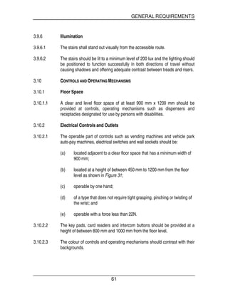 GENERAL REQUIREMENTS
61
3.9.6 Illumination
3.9.6.1 The stairs shall stand out visually from the accessible route.
3.9.6.2 The stairs should be lit to a minimum level of 200 lux and the lighting should
be positioned to function successfully in both directions of travel without
causing shadows and offering adequate contrast between treads and risers.
3.10 CONTROLS AND OPERATING MECHANISMS
3.10.1 Floor Space
3.10.1.1 A clear and level floor space of at least 900 mm x 1200 mm should be
provided at controls, operating mechanisms such as dispensers and
receptacles designated for use by persons with disabilities.
3.10.2 Electrical Controls and Outlets
3.10.2.1 The operable part of controls such as vending machines and vehicle park
auto-pay machines, electrical switches and wall sockets should be:
(a) located adjacent to a clear floor space that has a minimum width of
900 mm;
(b) located at a height of between 450 mm to 1200 mm from the floor
level as shown in Figure 31;
(c) operable by one hand;
(d) of a type that does not require tight grasping, pinching or twisting of
the wrist; and
(e) operable with a force less than 22N.
3.10.2.2 The key pads, card readers and intercom buttons should be provided at a
height of between 800 mm and 1000 mm from the floor level.
3.10.2.3 The colour of controls and operating mechanisms should contrast with their
backgrounds.
 
