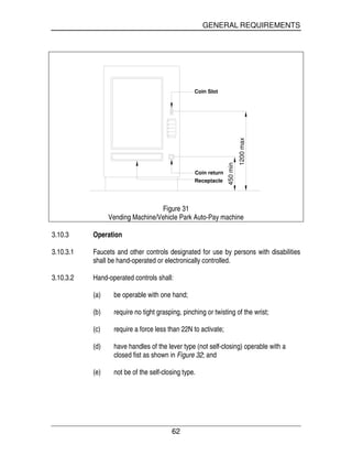 GENERAL REQUIREMENTS
62
1200max
450min
Coin Slot
Receptacle
Coin return
Figure 31
Vending Machine/Vehicle Park Auto-Pay machine
3.10.3 Operation
3.10.3.1 Faucets and other controls designated for use by persons with disabilities
shall be hand-operated or electronically controlled.
3.10.3.2 Hand-operated controls shall:
(a) be operable with one hand;
(b) require no tight grasping, pinching or twisting of the wrist;
(c) require a force less than 22N to activate;
(d) have handles of the lever type (not self-closing) operable with a
closed fist as shown in Figure 32; and
(e) not be of the self-closing type.
 