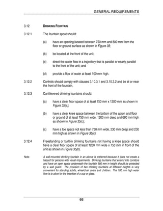 GENERAL REQUIREMENTS
66
3.12 DRINKING FOUNTAIN
3.12.1 The fountain spout should:
(a) have an opening located between 750 mm and 800 mm from the
floor or ground surface as shown in Figure 35;
(b) be located at the front of the unit;
(c) direct the water flow in a trajectory that is parallel or nearly parallel
to the front of the unit; and
(d) provide a flow of water at least 100 mm high.
3.12.2 Controls should comply with clauses 3.10.3.1 and 3.10.3.2 and be at or near
the front of the fountain.
3.12.3 Cantilevered drinking fountains should:
(a) have a clear floor space of at least 750 mm x 1200 mm as shown in
Figure 35(a);
(b) have a clear knee space between the bottom of the apron and floor
or ground of at least 750 mm wide, 1200 mm deep and 680 mm high
as shown in Figure 35(c);
(c) have a toe space not less than 750 mm wide, 230 mm deep and 230
mm high as shown in Figure 35(c).
3.12.4 Freestanding or built-in drinking fountains not having a knee space should
have a clear floor space of at least 1200 mm wide x 750 mm in front of the
unit as shown in Figure 35(b).
Note: A wall-mounted drinking fountain in an alcove is preferred because it does not create a
hazard for persons with visual impairments. Drinking fountains that extend into corridors
and have an open space underneath the fountain 680 mm in height should be protected
by a wall guard. The provision of two drinking fountains at different heights is very
convenient for standing adults, wheelchair users and children. The 100 mm high water
flow is to allow for the insertion of a cup or glass.
 