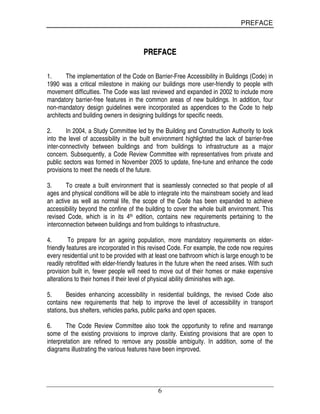 PREFACE
6
PPRREEFFAACCEE
1. The implementation of the Code on Barrier-Free Accessibility in Buildings (Code) in
1990 was a critical milestone in making our buildings more user-friendly to people with
movement difficulties. The Code was last reviewed and expanded in 2002 to include more
mandatory barrier-free features in the common areas of new buildings. In addition, four
non-mandatory design guidelines were incorporated as appendices to the Code to help
architects and building owners in designing buildings for specific needs.
2. In 2004, a Study Committee led by the Building and Construction Authority to look
into the level of accessibility in the built environment highlighted the lack of barrier-free
inter-connectivity between buildings and from buildings to infrastructure as a major
concern. Subsequently, a Code Review Committee with representatives from private and
public sectors was formed in November 2005 to update, fine-tune and enhance the code
provisions to meet the needs of the future.
3. To create a built environment that is seamlessly connected so that people of all
ages and physical conditions will be able to integrate into the mainstream society and lead
an active as well as normal life, the scope of the Code has been expanded to achieve
accessibility beyond the confine of the building to cover the whole built environment. This
revised Code, which is in its 4th edition, contains new requirements pertaining to the
interconnection between buildings and from buildings to infrastructure.
4. To prepare for an ageing population, more mandatory requirements on elder-
friendly features are incorporated in this revised Code. For example, the code now requires
every residential unit to be provided with at least one bathroom which is large enough to be
readily retrofitted with elder-friendly features in the future when the need arises. With such
provision built in, fewer people will need to move out of their homes or make expensive
alterations to their homes if their level of physical ability diminishes with age.
5. Besides enhancing accessibility in residential buildings, the revised Code also
contains new requirements that help to improve the level of accessibility in transport
stations, bus shelters, vehicles parks, public parks and open spaces.
6. The Code Review Committee also took the opportunity to refine and rearrange
some of the existing provisions to improve clarity. Existing provisions that are open to
interpretation are refined to remove any possible ambiguity. In addition, some of the
diagrams illustrating the various features have been improved.
 