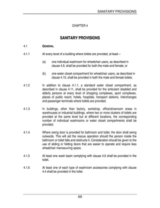 SANITARY PROVISIONS
69
CHAPTER 4
SSAANNIITTAARRYY PPRROOVVIISSIIOONNSS
4.1 GENERAL
4.1.1 At every level of a building where toilets are provided, at least –
(a) one individual washroom for wheelchair users, as described in
clause 4.9, shall be provided for both the male and female; or
(b) one water closet compartment for wheelchair users, as described in
clause 4.10, shall be provided in both the male and female toilets.
4.1.2 In addition to clause 4.1.1, a standard water closet compartment, as
described in clause 4.11, shall be provided for the ambulant disabled and
elderly persons at every level of shopping complexes, sport complexes,
places of public resort, hotels, hospitals, transport stations, interchanges
and passenger terminals where toilets are provided.
4.1.3 In buildings, other than factory, workshop, office/showroom areas in
warehouses or industrial buildings, where two or more clusters of toilets are
provided at the same level but at different locations, the corresponding
number of individual washrooms or water closet compartments shall be
provided.
4.1.4 Where swing door is provided for bathroom and toilet, the door shall swing
outwards. This will aid the rescue operation should the person inside the
bathroom or toilet falls and obstructs it. Consideration should be given to the
use of sliding or folding doors that are easier to operate and require less
wheelchair manoeuvring space.
4.1.5 At least one wash basin complying with clause 4.6 shall be provided in the
toilet.
4.1.6 At least one of each type of washroom accessories complying with clause
4.4 shall be provided in the toilet.
 