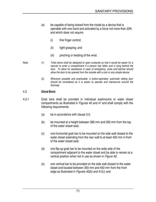 SANITARY PROVISIONS
71
(e) be capable of being locked from the inside by a device that is
operable with one hand and activated by a force not more than 22N
and which does not require:
(i) fine finger control;
(ii) tight grasping; and
(iii) pinching or twisting of the wrist.
Note: (1) Toilet doors shall be designed to open outwards so that it would be easier for a
rescuer to enter a compartment if a person has fallen and is lying behind the
door. To allow for assistance in case of emergency, locks and latches should
allow the door to be opened from the outside with a coin or any simple device.
(2) Wherever possible and practicable, a button-operated, automatic sliding door
should be considered as it is easier to operate and manoeuvre around the
doorway
4.3 GRAB BARS
4.3.1 Grab bars shall be provided in individual washrooms or water closet
compartments as illustrated in Figures 40 and 41 and shall comply with the
following requirements:
(a) be in accordance with clause 3.5;
(b) be mounted at a height between 280 mm and 300 mm from the top
of the water closet seat;
(c) one horizontal grab bar to be mounted on the side wall closest to the
water closet extending from the rear wall to at least 450 mm in front
of the water closet seat;
(d) one flip-up grab bar to be mounted on the wide side of the
compartment adjacent to the water closet and be able to remain at a
vertical position when not in use as shown in Figure 40;
(e) one vertical bar to be provided on the side wall closest to the water
closet and located between 350 mm and 450 mm from the front
edge as illustrated in Figures 40(b) and 41(c); and
 