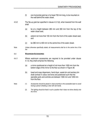 SANITARY PROVISIONS
72
(f) one horizontal grab bar of at least 700 mm long, to be mounted on
the wall behind the water closet.
4.3.2 The flip-up grab bar specified in clause 4.3.1(d), when lowered from the wall
shall:
(a) be at a height between 280 mm and 300 mm from the top of the
water closet seat;
(b) extend not more that 100 mm from the front of the water closet seat;
and
(c) be 380 mm to 400 mm to the centre line of the water closet.
Note: Unless otherwise specifically stated, all measurements shall be to the centre line of the
bar.
4.4 WASHROOM ACCESSORIES
4.4.1 Where washroom accessories are required to be provided under clause
4.1.6, they shall comprise the following:
(a) a mirror positioned at a height of not more than 1000 mm from the
bottom edge of the mirror to the floor as shown in Figure 36;
(b) towel and soap dispensers, hand dryer, waste bin and sanitary bin
shall contrast in colour and tone and positioned such that the
operable parts and controls are between 1000 mm and 1200 mm
from the floor.
Note: (1) Accessories should be placed in close proximity to the accessible basin to avoid
having a person wheeling a chair with wet hands.
(2) The lighting should be fixed in such a position that it does not shine directly onto
the mirror.
 