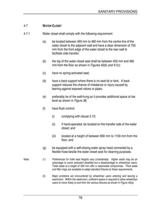 SANITARY PROVISIONS
76
4.7 WATER CLOSET
4.7.1 Water closet shall comply with the following requirement:
(a) be located between 460 mm to 480 mm from the centre line of the
water closet to the adjacent wall and have a clear dimension of 750
mm from the front edge of the water closet to the rear wall to
facilitate side transfer;
(b) the top of the water closet seat shall be between 450 mm and 480
mm from the floor as shown in Figures 40(b) and 41(c);
(c) have no spring-activated seat;
(d) have a back support where there is no seat lid or tank. A back
support reduces the chance of imbalance or injury caused by
leaning against exposed valves or pipes;
(e) preferably be of the wall-hung as it provides additional space at toe
level as shown in Figure 38;
(f) have flush control:
(i) complying with clause 3.10;
(ii) if hand-operated, be located on the transfer side of the water
closet; and
(iii) located at a height of between 800 mm to 1100 mm from the
floor; and
(g) be equipped with a self-closing water spray head connected by a
flexible hose beside the water closet seat for cleaning purposes.
Note: (1) Preferences for toilet seat heights vary considerably. Higher seats may be an
advantage to some ambulant disabled but a disadvantage to wheelchair users.
Toilet seats at a height of 450 mm offer a reasonable compromise. Thick seats
and filler rings are available to adapt standard fixtures to these requirements.
(2) Major problems are encountered by wheelchair users entering and leaving a
washroom. Within the washroom, sufficient space is required to allow wheelchair
users to move freely to and from the various fixtures as shown in Figure 40(a).
 