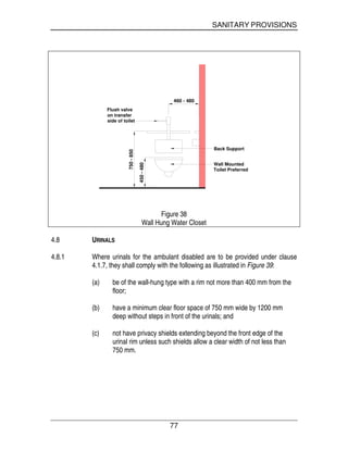 SANITARY PROVISIONS
77
Wall Mounted
Toilet Preferred
Back Support
Flush valve
on transfer
side of toilet
750-850
450-480
460 - 480
Figure 38
Wall Hung Water Closet
4.8 URINALS
4.8.1 Where urinals for the ambulant disabled are to be provided under clause
4.1.7, they shall comply with the following as illustrated in Figure 39:
(a) be of the wall-hung type with a rim not more than 400 mm from the
floor;
(b) have a minimum clear floor space of 750 mm wide by 1200 mm
deep without steps in front of the urinals; and
(c) not have privacy shields extending beyond the front edge of the
urinal rim unless such shields allow a clear width of not less than
750 mm.
 