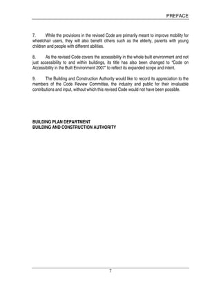 PREFACE
7
7. While the provisions in the revised Code are primarily meant to improve mobility for
wheelchair users, they will also benefit others such as the elderly, parents with young
children and people with different abilities.
8. As the revised Code covers the accessibility in the whole built environment and not
just accessibility to and within buildings, its title has also been changed to “Code on
Accessibility in the Built Environment 2007” to reflect its expanded scope and intent.
9. The Building and Construction Authority would like to record its appreciation to the
members of the Code Review Committee, the industry and public for their invaluable
contributions and input, without which this revised Code would not have been possible.
BUILDING PLAN DEPARTMENT
BUILDING AND CONSTRUCTION AUTHORITY
 
