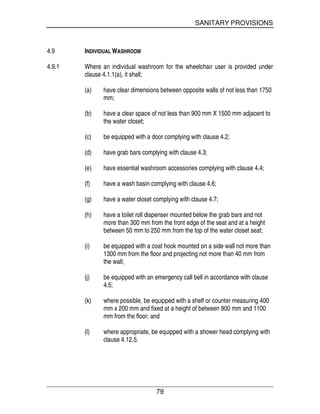 SANITARY PROVISIONS
79
4.9 INDIVIDUAL WASHROOM
4.9.1 Where an individual washroom for the wheelchair user is provided under
clause 4.1.1(a), it shall;
(a) have clear dimensions between opposite walls of not less than 1750
mm;
(b) have a clear space of not less than 900 mm X 1500 mm adjacent to
the water closet;
(c) be equipped with a door complying with clause 4.2;
(d) have grab bars complying with clause 4.3;
(e) have essential washroom accessories complying with clause 4.4;
(f) have a wash basin complying with clause 4.6;
(g) have a water closet complying with clause 4.7;
(h) have a toilet roll dispenser mounted below the grab bars and not
more than 300 mm from the front edge of the seat and at a height
between 50 mm to 250 mm from the top of the water closet seat;
(i) be equipped with a coat hook mounted on a side wall not more than
1300 mm from the floor and projecting not more than 40 mm from
the wall;
(j) be equipped with an emergency call bell in accordance with clause
4.5;
(k) where possible, be equipped with a shelf or counter measuring 400
mm x 200 mm and fixed at a height of between 900 mm and 1100
mm from the floor; and
(l) where appropriate, be equipped with a shower head complying with
clause 4.12.5.
 