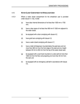 SANITARY PROVISIONS
83
4.10 WATER CLOSET COMPARTMENT FOR WHEELCHAIR USER
4.10.1 Where a water closet compartment for the wheelchair user is provided
under clause 4.1.1(b), it shall:
(a) have clear internal dimensions of not less than 1500 mm x 1750
mm;
(b) have a clear space of not less than 900 mm X 1500 mm adjacent to
the water closet;
(c) be equipped with a door complying with clause 4.2;
(d) have grab bars complying with clause 4.3;
(e) have a water closet complying with clause 4.7;
(f) have a toilet roll dispenser mounted below the grab bars and not
more than 300 mm from the front edge of the seat and at a height
between 50 mm to 250 mm from the top of the water closet seat;
(g) be equipped with a coat hook mounted on a side wall not more than
1300 mm from the floor and projecting not more than 40 mm from
the wall; and
(h) be equipped with an emergency call bell in accordance with clause
4.5.
 