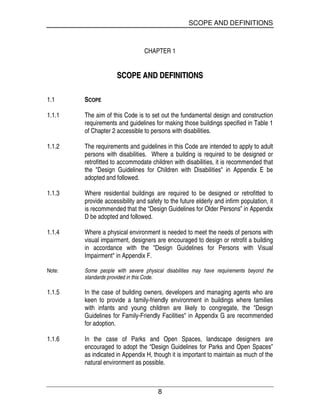 SCOPE AND DEFINITIONS
8
CHAPTER 1
SSCCOOPPEE AANNDD DDEEFFIINNIITTIIOONNSS
1.1 SCOPE
1.1.1 The aim of this Code is to set out the fundamental design and construction
requirements and guidelines for making those buildings specified in Table 1
of Chapter 2 accessible to persons with disabilities.
1.1.2 The requirements and guidelines in this Code are intended to apply to adult
persons with disabilities. Where a building is required to be designed or
retrofitted to accommodate children with disabilities, it is recommended that
the "Design Guidelines for Children with Disabilities" in Appendix E be
adopted and followed.
1.1.3 Where residential buildings are required to be designed or retrofitted to
provide accessibility and safety to the future elderly and infirm population, it
is recommended that the “Design Guidelines for Older Persons” in Appendix
D be adopted and followed.
1.1.4 Where a physical environment is needed to meet the needs of persons with
visual impairment, designers are encouraged to design or retrofit a building
in accordance with the "Design Guidelines for Persons with Visual
Impairment" in Appendix F.
Note: Some people with severe physical disabilities may have requirements beyond the
standards provided in this Code.
1.1.5 In the case of building owners, developers and managing agents who are
keen to provide a family-friendly environment in buildings where families
with infants and young children are likely to congregate, the "Design
Guidelines for Family-Friendly Facilities" in Appendix G are recommended
for adoption.
1.1.6 In the case of Parks and Open Spaces, landscape designers are
encouraged to adopt the “Design Guidelines for Parks and Open Spaces”
as indicated in Appendix H, though it is important to maintain as much of the
natural environment as possible.
 