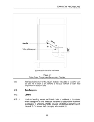 SANITARY PROVISIONS
89
30°- 45
700 min
Toilet roll dispenser
Grab Bar
300
280-
(b) Side view of water closet compartment
Figure 42
Water Closet Compartment for Ambulant Disabled
Note: Water closet compartment for the ambulant disabled is not suitable for wheelchair users
and shall not be taken as an alternative to individual washroom or water closet
compartment for wheelchair users.
4.12 BATH FACILITIES
4.12.1 General
4.12.1.1 Hotels or boarding houses and hostels, halls of residence or dormitories
which are required to have accessible provisions for persons with disabilities
as stipulated in Chapter 2, shall be provided with bathtubs complying with
clause 4.12.2 or shower stalls complying with clause 4.13.
 