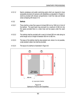 SANITARY PROVISIONS
90
4.12.1.2 Sports complexes and public swimming pools which are required to have
accessible provisions for persons with disabilities as stipulated in Chapter 2,
shall be provided with shower compartments in both the male and female
areas complying with clause 4.13.
4.12.2 Bathtub
4.12.2.1 There shall be a clear floor space of at least 900 mm by 1500 mm in front of
the bathtub. The wash basin may encroach to a maximum of 300 mm into
this space provided there is a clear knee and toe space under the wash
basin.
4.12.2.2 The bathtub shall be provided with a seat of at least 250 mm wide along its
entire length and at a height of between 450 mm to 480 mm.
4.12.2.3 The base of the bathtub shall be slip-resistant and, where it is not possible,
a slip-resistant rubber mat shall be provided.
4.12.2.4 The layout of a bathtub is illustrated in Figure 43.
Clear space
900 x 1500min
850 min
300
max
250
min
1200min
(a) Layout plan of bathtub
Figure 43
Bathtub for Persons with Disabilities
 