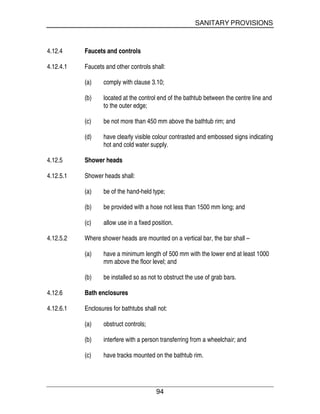 SANITARY PROVISIONS
94
4.12.4 Faucets and controls
4.12.4.1 Faucets and other controls shall:
(a) comply with clause 3.10;
(b) located at the control end of the bathtub between the centre line and
to the outer edge;
(c) be not more than 450 mm above the bathtub rim; and
(d) have clearly visible colour contrasted and embossed signs indicating
hot and cold water supply.
4.12.5 Shower heads
4.12.5.1 Shower heads shall:
(a) be of the hand-held type;
(b) be provided with a hose not less than 1500 mm long; and
(c) allow use in a fixed position.
4.12.5.2 Where shower heads are mounted on a vertical bar, the bar shall –
(a) have a minimum length of 500 mm with the lower end at least 1000
mm above the floor level; and
(b) be installed so as not to obstruct the use of grab bars.
4.12.6 Bath enclosures
4.12.6.1 Enclosures for bathtubs shall not:
(a) obstruct controls;
(b) interfere with a person transferring from a wheelchair; and
(c) have tracks mounted on the bathtub rim.
 