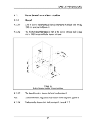 SANITARY PROVISIONS
95
4.13 ROLL-IN SHOWER STALL FOR WHEELCHAIR USER
4.13.1 General
4.13.1.1 A roll-in shower stall shall have internal dimensions of at least 1500 mm by
1500 mm as shown in Figure 45.
4.13.1.2 The minimum clear floor space in front of the shower entrance shall be 900
mm by 1500 mm parallel to the shower entrance.
750700-800
900
600
1500 min
300
1500 minmin
450-480
400
300
450
max
550-
580
Figure 45
Roll-in Shower Stall for Wheelchair User
4.13.1.3 The floor of the roll-in shower stall shall be slip-resistant.
Note: Additional information and guidance on slip-resistant finishes are given in Appendix B.
4.13.1.4 Enclosures for shower stalls shall comply with clause 4.12.6.
 