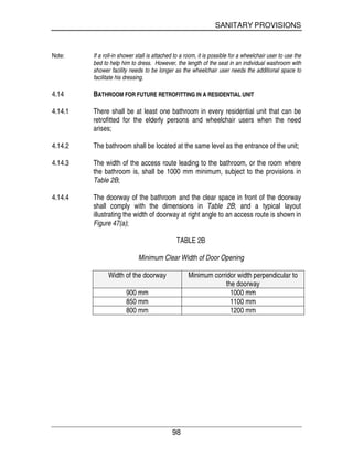 SANITARY PROVISIONS
98
Note: If a roll-in shower stall is attached to a room, it is possible for a wheelchair user to use the
bed to help him to dress. However, the length of the seat in an individual washroom with
shower facility needs to be longer as the wheelchair user needs the additional space to
facilitate his dressing.
4.14 BATHROOM FOR FUTURE RETROFITTING IN A RESIDENTIAL UNIT
4.14.1 There shall be at least one bathroom in every residential unit that can be
retrofitted for the elderly persons and wheelchair users when the need
arises;
4.14.2 The bathroom shall be located at the same level as the entrance of the unit;
4.14.3 The width of the access route leading to the bathroom, or the room where
the bathroom is, shall be 1000 mm minimum, subject to the provisions in
Table 2B;
4.14.4 The doorway of the bathroom and the clear space in front of the doorway
shall comply with the dimensions in Table 2B; and a typical layout
illustrating the width of doorway at right angle to an access route is shown in
Figure 47(a);
TABLE 2B
Minimum Clear Width of Door Opening
Width of the doorway Minimum corridor width perpendicular to
the doorway
900 mm 1000 mm
850 mm 1100 mm
800 mm 1200 mm
 