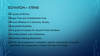 SCIVATION – XTEND
❑7 grams of BCAAs.
❑Sugar Free and Carbohydrate Free.
❑Proven Effective in 2 University Studies.
❑Unmatched Solubility.
❑3.5 grams of Leucine for Muscle Protein Synthesis.
❑Citrulline Malate and L-Glutamine.
❑Hydration-Inducing Electrolytes.
❑NOTE: The Supplement is completely safe for consumption, its just the
ingredients are hygroscopic in nature and may form lumps.
 