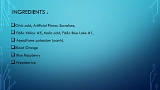 INGREDIENTS :
❑Citric acid, Artificial Flavor, Sucralose,
❑ Fd&c Yellow #5, Malic acid, Fd&c Blue Lake #1,
❑ Acesulfame potassium (ace-k).
❑Blood Orange
❑ Blue Raspberry
❑ Freedom Ice
 