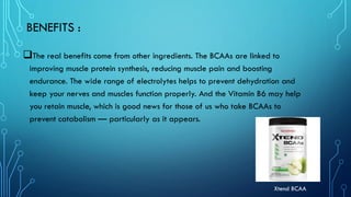 BENEFITS :
❑The real benefits come from other ingredients. The BCAAs are linked to
improving muscle protein synthesis, reducing muscle pain and boosting
endurance. The wide range of electrolytes helps to prevent dehydration and
keep your nerves and muscles function properly. And the Vitamin B6 may help
you retain muscle, which is good news for those of us who take BCAAs to
prevent catabolism — particularly as it appears.
Xtend BCAA
 
